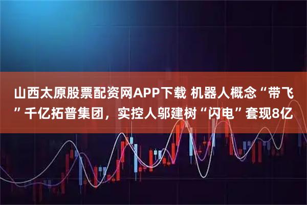 山西太原股票配资网APP下载 机器人概念“带飞”千亿拓普集团，实控人邬建树“闪电”套现8亿