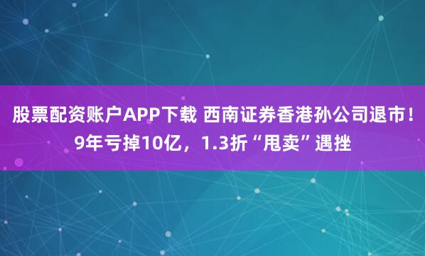股票配资账户APP下载 西南证券香港孙公司退市！9年亏掉10亿，1.3折“甩卖”遇挫