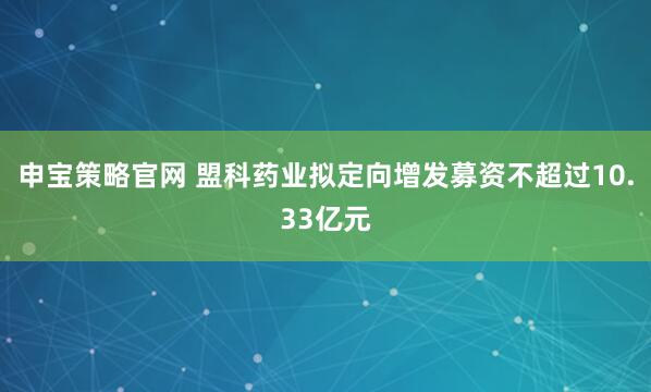 申宝策略官网 盟科药业拟定向增发募资不超过10.33亿元