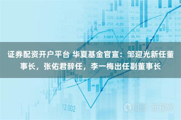 证券配资开户平台 华夏基金官宣：邹迎光新任董事长，张佑君辞任，李一梅出任副董事长