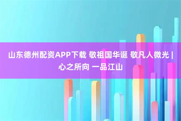 山东德州配资APP下载 敬祖国华诞 敬凡人微光 |心之所向 一品江山