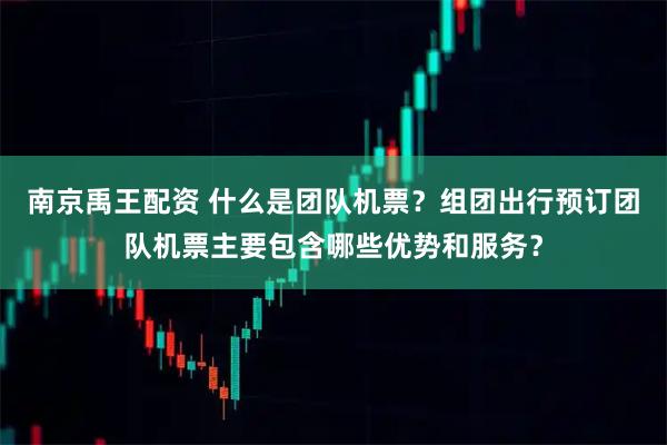 南京禹王配资 什么是团队机票？组团出行预订团队机票主要包含哪些优势和服务？