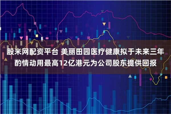 股米网配资平台 美丽田园医疗健康拟于未来三年酌情动用最高12亿港元为公司股东提供回报