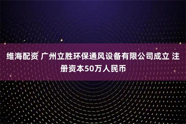 维海配资 广州立胜环保通风设备有限公司成立 注册资本50万人民币
