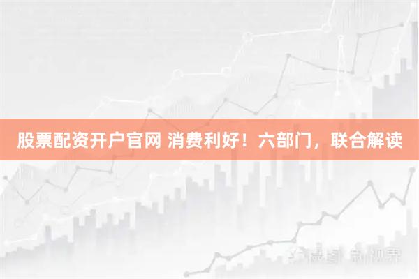 股票配资开户官网 消费利好！六部门，联合解读