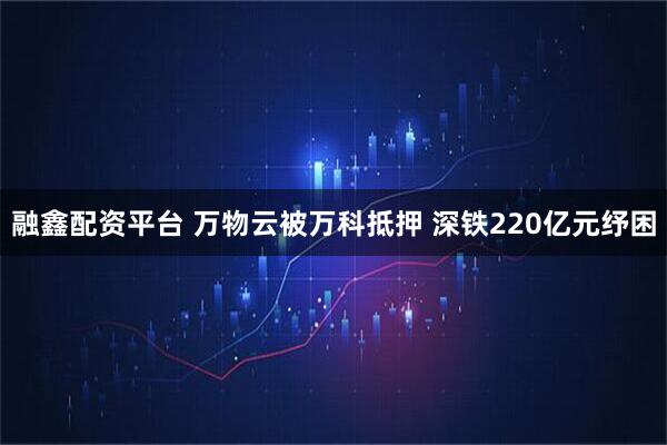 融鑫配资平台 万物云被万科抵押 深铁220亿元纾困