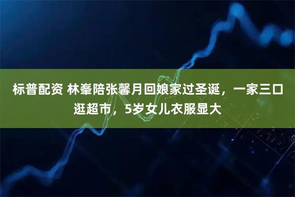 标普配资 林峯陪张馨月回娘家过圣诞，一家三口逛超市，5岁女儿衣服显大