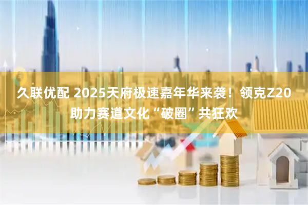 久联优配 2025天府极速嘉年华来袭！领克Z20助力赛道文化“破圈”共狂欢