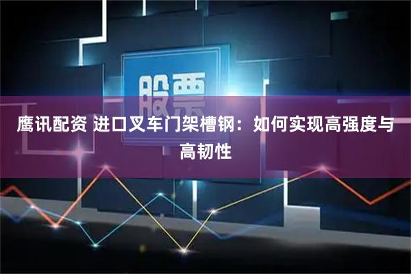 鹰讯配资 进口叉车门架槽钢：如何实现高强度与高韧性