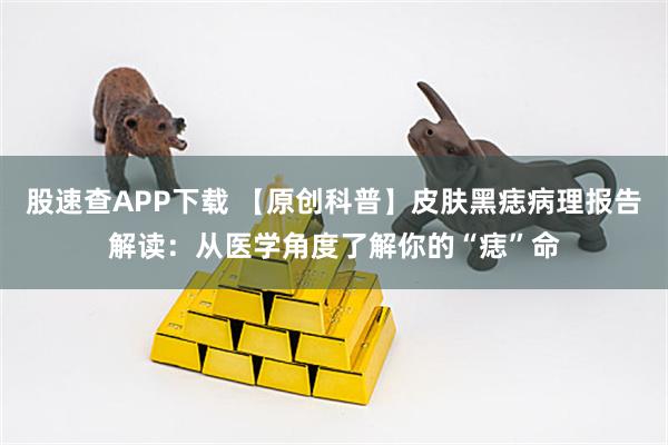 股速查APP下载 【原创科普】皮肤黑痣病理报告解读：从医学角度了解你的“痣”命