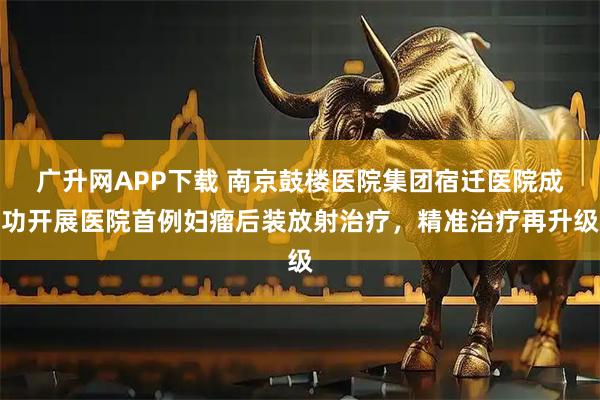 广升网APP下载 南京鼓楼医院集团宿迁医院成功开展医院首例妇瘤后装放射治疗，精准治疗再升级