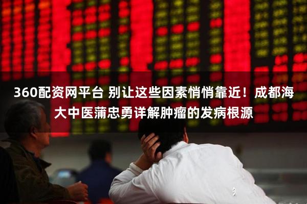 360配资网平台 别让这些因素悄悄靠近！成都海大中医蒲忠勇详解肿瘤的发病根源