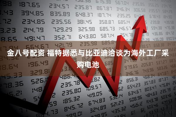 金八号配资 福特据悉与比亚迪洽谈为海外工厂采购电池