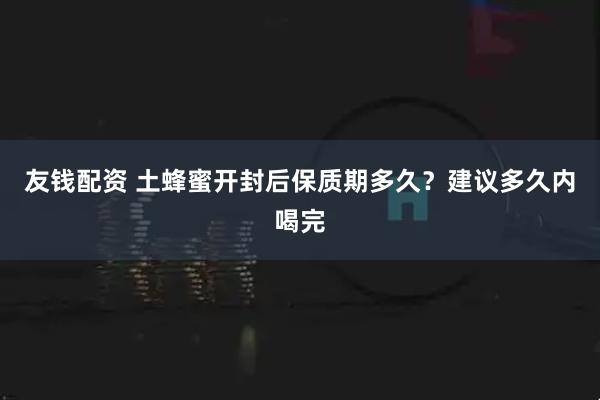 友钱配资 土蜂蜜开封后保质期多久？建议多久内喝完