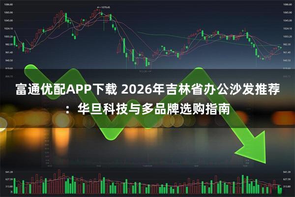 富通优配APP下载 2026年吉林省办公沙发推荐：华旦科技与多品牌选购指南