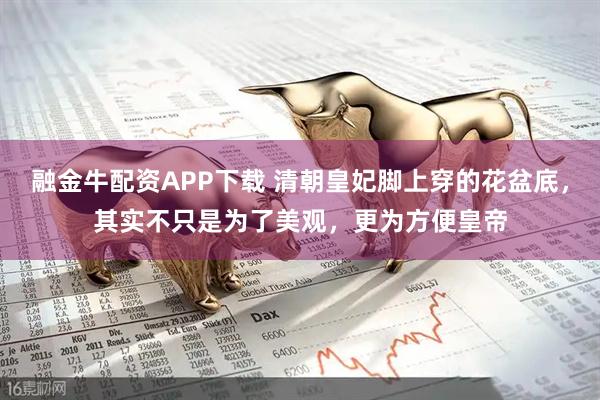 融金牛配资APP下载 清朝皇妃脚上穿的花盆底，其实不只是为了美观，更为方便皇帝