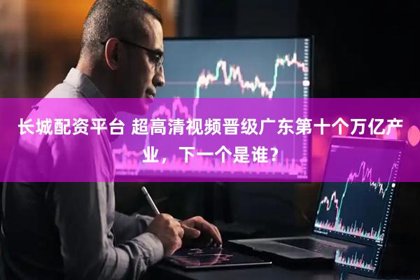 长城配资平台 超高清视频晋级广东第十个万亿产业，下一个是谁？