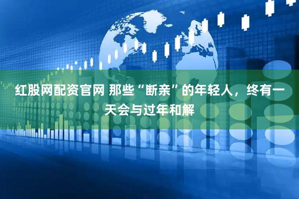 红股网配资官网 那些“断亲”的年轻人，终有一天会与过年和解