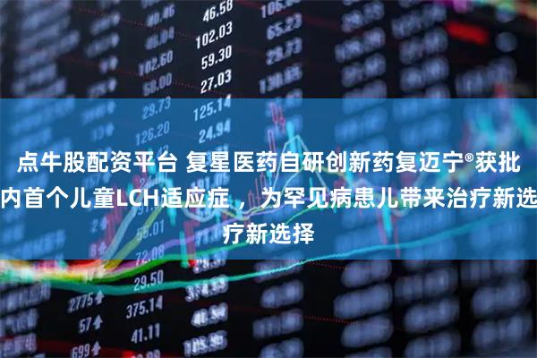 点牛股配资平台 复星医药自研创新药复迈宁®获批国内首个儿童LCH适应症 ，为罕见病患儿带来治疗新选择