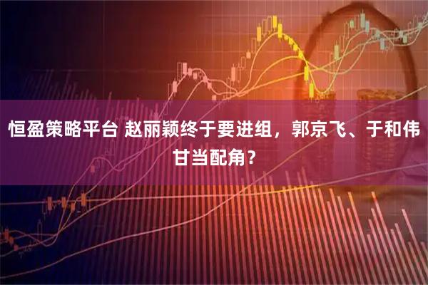 恒盈策略平台 赵丽颖终于要进组，郭京飞、于和伟甘当配角？