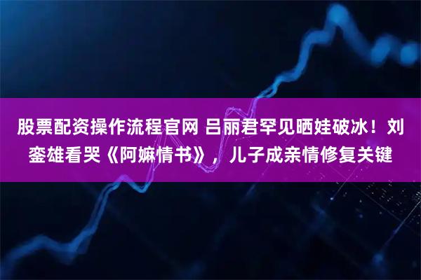 股票配资操作流程官网 吕丽君罕见晒娃破冰！刘銮雄看哭《阿嫲情书》，儿子成亲情修复关键