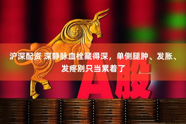沪深配资 深静脉血栓藏得深,单侧腿肿、发胀、发疼别只当累着了