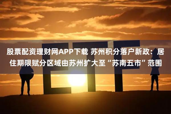 股票配资理财网APP下载 苏州积分落户新政：居住期限赋分区域由苏州扩大至“苏南五市”范围