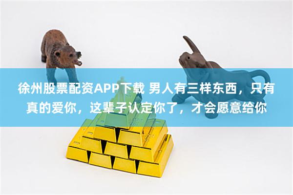 徐州股票配资APP下载 男人有三样东西，只有真的爱你，这辈子认定你了，才会愿意给你
